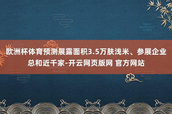 欧洲杯体育预测展露面积3.5万肤浅米、参展企业总和近千家-开云网页版网 官方网站