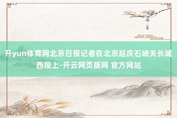 开yun体育网北京日报记者在北京延庆石峡关长城西段上-开云网页版网 官方网站