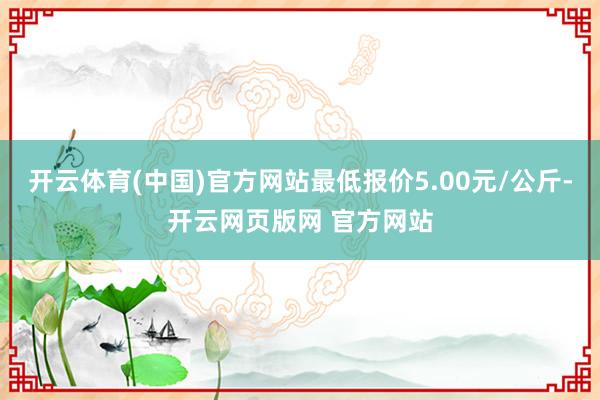 开云体育(中国)官方网站最低报价5.00元/公斤-开云网页版网 官方网站