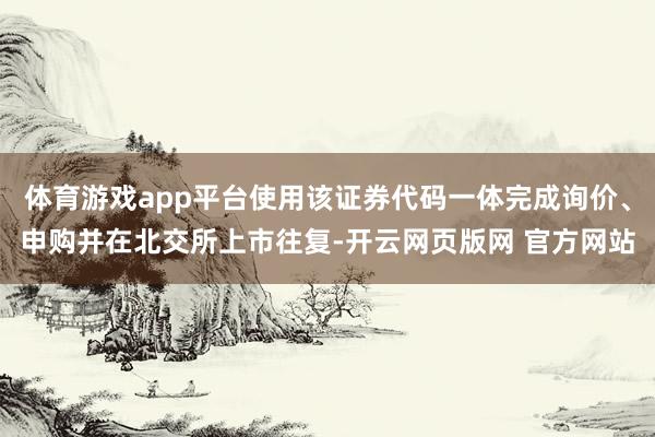 体育游戏app平台使用该证券代码一体完成询价、申购并在北交所上市往复-开云网页版网 官方网站