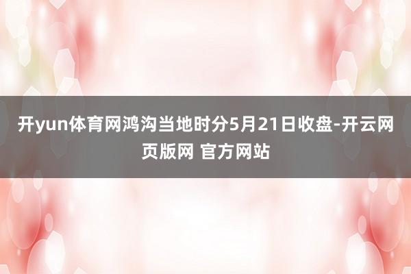 开yun体育网鸿沟当地时分5月21日收盘-开云网页版网 官方网站