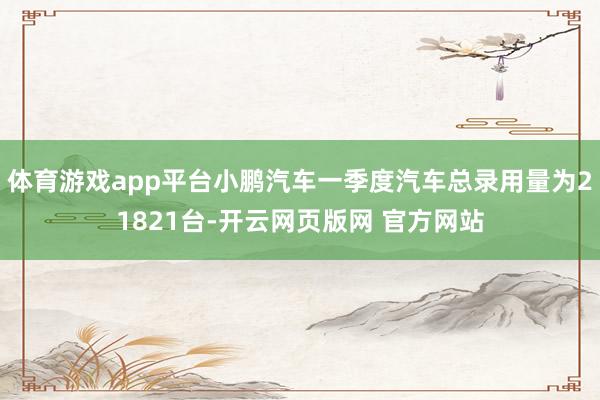 体育游戏app平台小鹏汽车一季度汽车总录用量为21821台-开云网页版网 官方网站