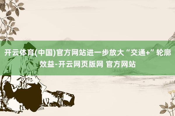 开云体育(中国)官方网站进一步放大“交通+”轮廓效益-开云网页版网 官方网站