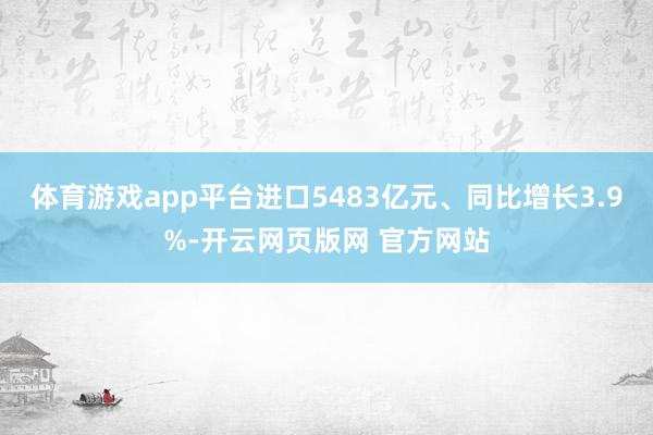 体育游戏app平台进口5483亿元、同比增长3.9%-开云网页版网 官方网站