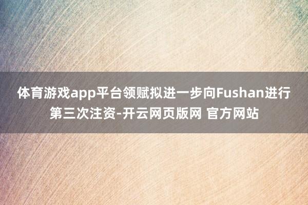 体育游戏app平台领赋拟进一步向Fushan进行第三次注资-开云网页版网 官方网站