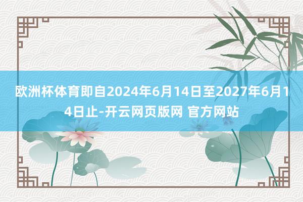 欧洲杯体育即自2024年6月14日至2027年6月14日止-开云网页版网 官方网站