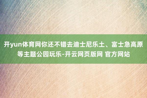 开yun体育网你还不错去迪士尼乐土、富士急高原等主题公园玩乐-开云网页版网 官方网站