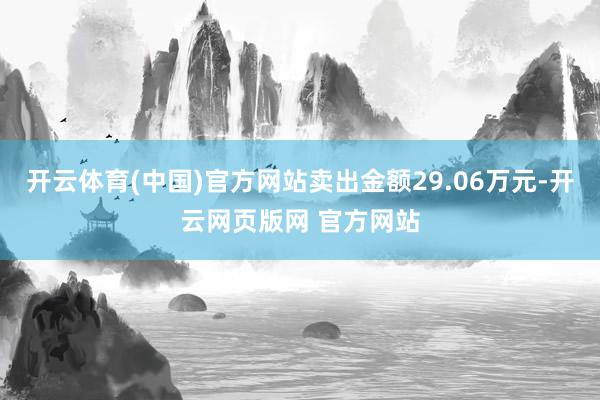 开云体育(中国)官方网站卖出金额29.06万元-开云网页版网 官方网站