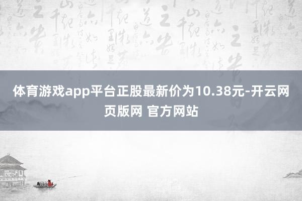 体育游戏app平台正股最新价为10.38元-开云网页版网 官方网站