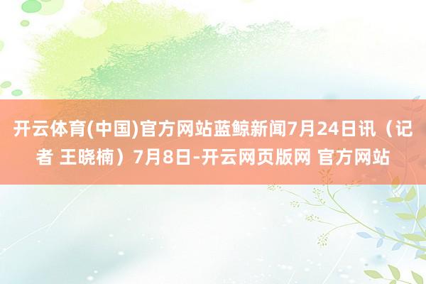 开云体育(中国)官方网站蓝鲸新闻7月24日讯（记者 王晓楠）7月8日-开云网页版网 官方网站