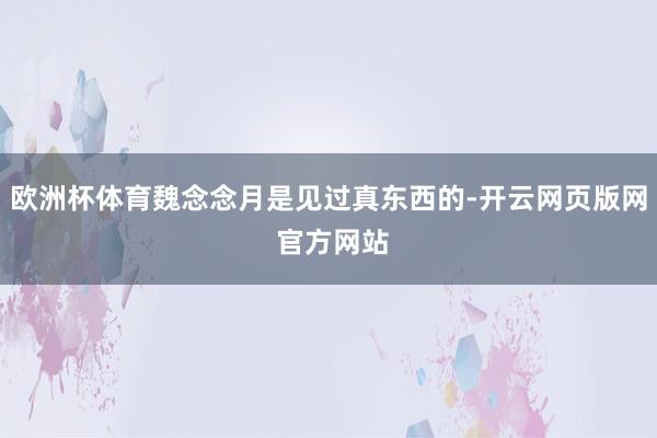 欧洲杯体育魏念念月是见过真东西的-开云网页版网 官方网站