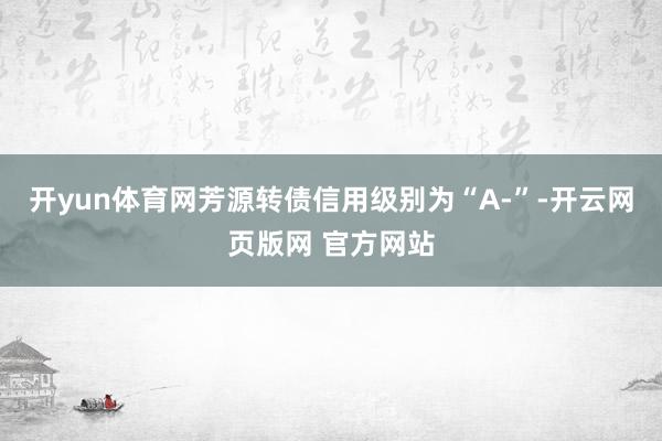 开yun体育网芳源转债信用级别为“A-”-开云网页版网 官方网站