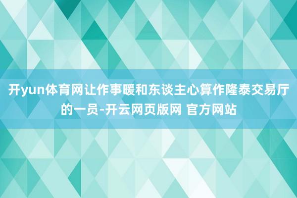 开yun体育网让作事暖和东谈主心算作隆泰交易厅的一员-开云网页版网 官方网站