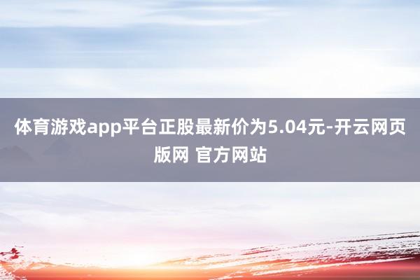 体育游戏app平台正股最新价为5.04元-开云网页版网 官方网站