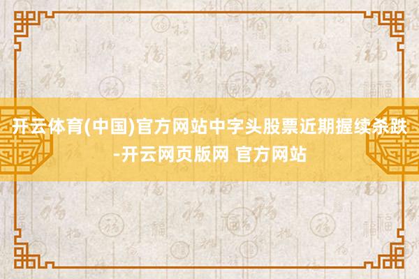 开云体育(中国)官方网站中字头股票近期握续杀跌-开云网页版网 官方网站