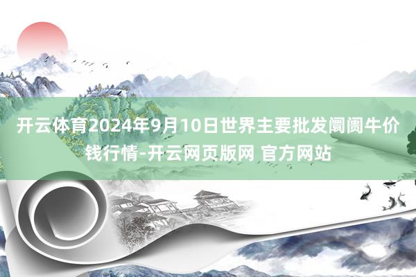 开云体育2024年9月10日世界主要批发阛阓牛价钱行情-开云网页版网 官方网站