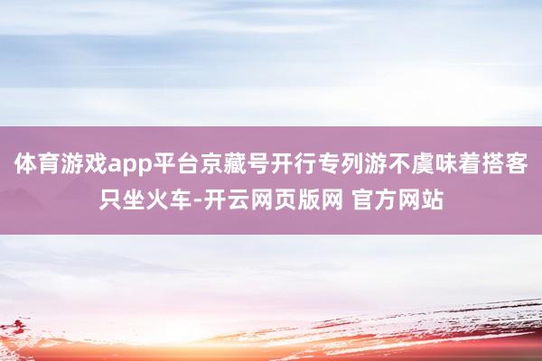 体育游戏app平台京藏号开行专列游不虞味着搭客只坐火车-开云网页版网 官方网站