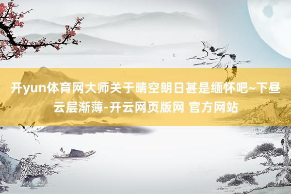 开yun体育网大师关于晴空朗日甚是缅怀吧~下昼云层渐薄-开云网页版网 官方网站