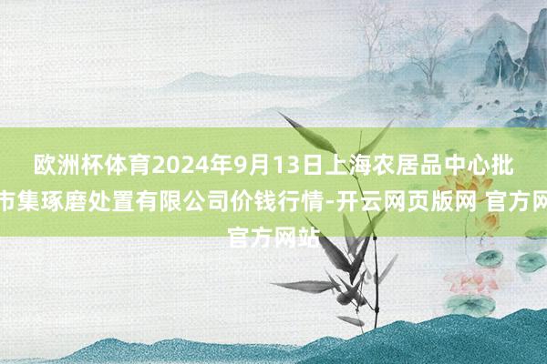 欧洲杯体育2024年9月13日上海农居品中心批发市集琢磨处置有限公司价钱行情-开云网页版网 官方网站