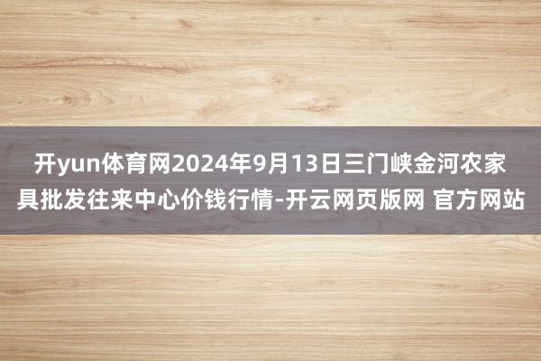 开yun体育网2024年9月13日三门峡金河农家具批发往来中心价钱行情-开云网页版网 官方网站