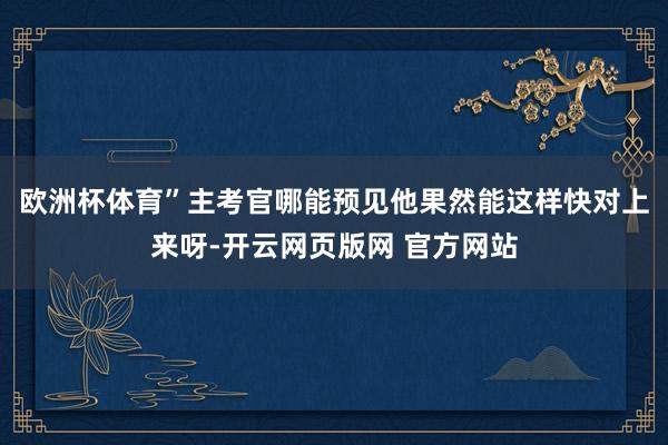 欧洲杯体育”主考官哪能预见他果然能这样快对上来呀-开云网页版网 官方网站