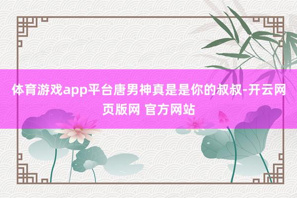 体育游戏app平台唐男神真是是你的叔叔-开云网页版网 官方网站