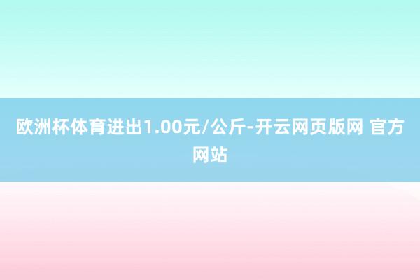 欧洲杯体育进出1.00元/公斤-开云网页版网 官方网站