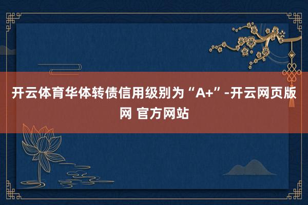 开云体育华体转债信用级别为“A+”-开云网页版网 官方网站