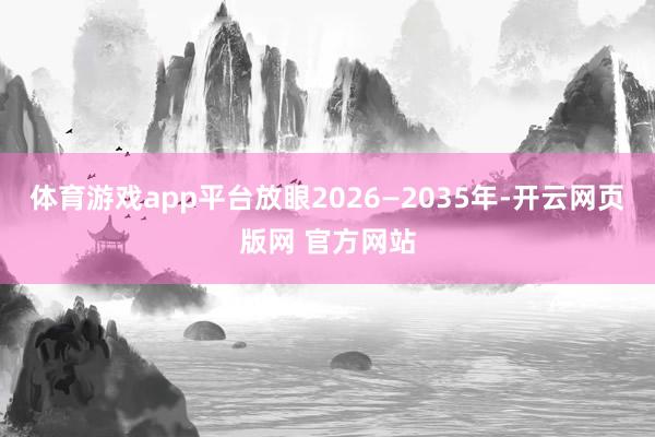 体育游戏app平台放眼2026—2035年-开云网页版网 官方网站