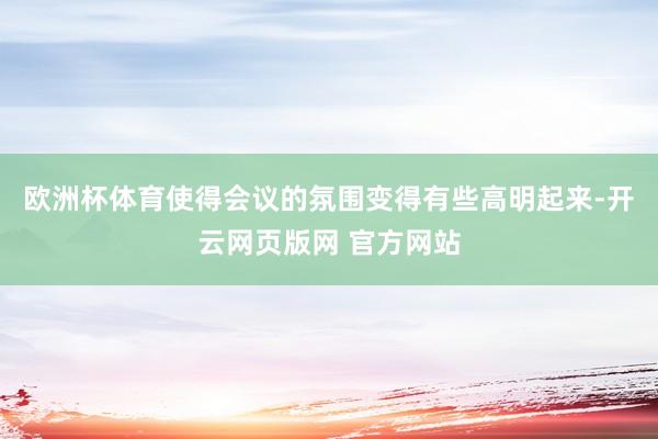 欧洲杯体育使得会议的氛围变得有些高明起来-开云网页版网 官方网站