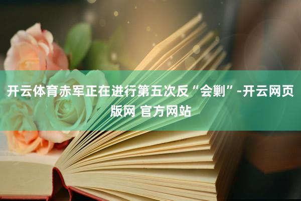 开云体育赤军正在进行第五次反“会剿”-开云网页版网 官方网站