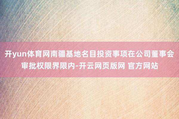 开yun体育网南疆基地名目投资事项在公司董事会审批权限界限内-开云网页版网 官方网站