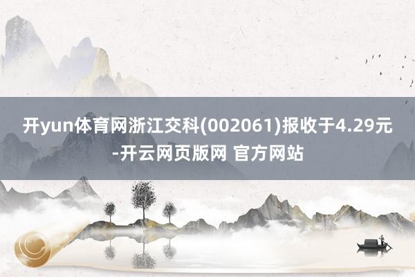 开yun体育网浙江交科(002061)报收于4.29元-开云网页版网 官方网站