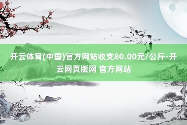 开云体育(中国)官方网站收支80.00元/公斤-开云网页版网 官方网站