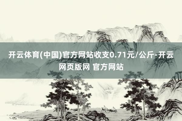 开云体育(中国)官方网站收支0.71元/公斤-开云网页版网 官方网站