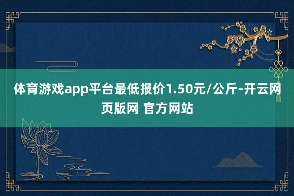 体育游戏app平台最低报价1.50元/公斤-开云网页版网 官方网站