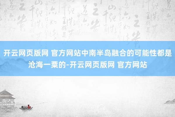 开云网页版网 官方网站中南半岛融合的可能性都是沧海一粟的-开云网页版网 官方网站