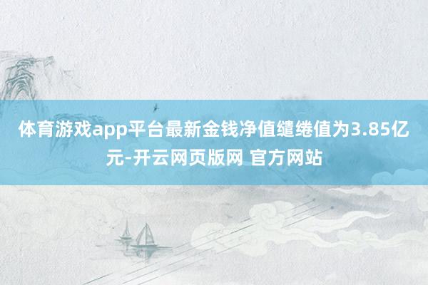 体育游戏app平台最新金钱净值缱绻值为3.85亿元-开云网页版网 官方网站