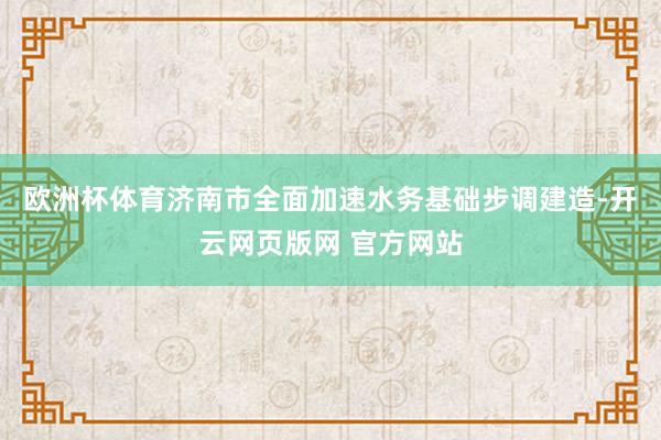 欧洲杯体育济南市全面加速水务基础步调建造-开云网页版网 官方网站