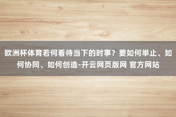 欧洲杯体育若何看待当下的时事？要如何举止、如何协同、如何创造-开云网页版网 官方网站