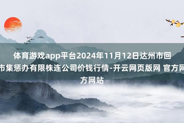 体育游戏app平台2024年11月12日达州市回复市集惩办有限株连公司价钱行情-开云网页版网 官方网站