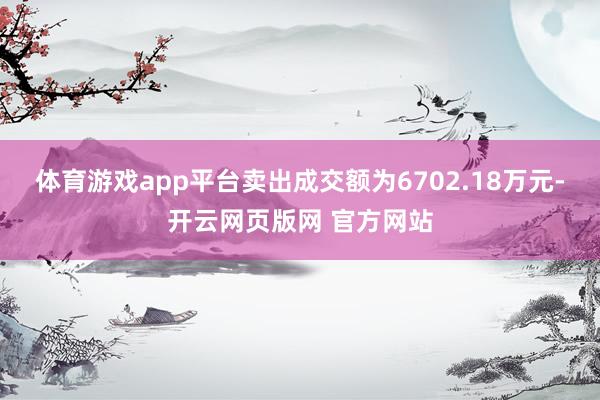 体育游戏app平台卖出成交额为6702.18万元-开云网页版网 官方网站