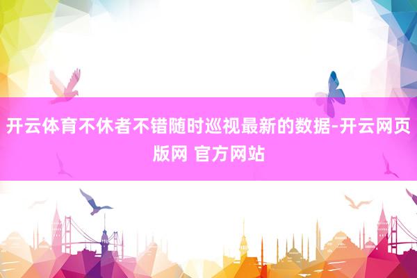 开云体育不休者不错随时巡视最新的数据-开云网页版网 官方网站