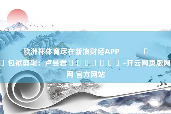 欧洲杯体育尽在新浪财经APP            						包袱剪辑：卢昱君 							-开云网页版网 官方网站