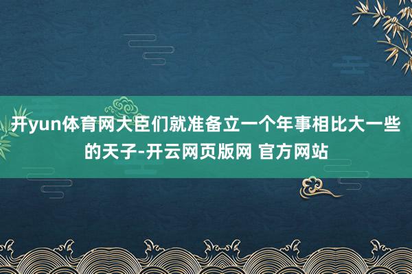 开yun体育网大臣们就准备立一个年事相比大一些的天子-开云网页版网 官方网站