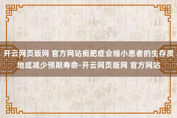 开云网页版网 官方网站痴肥症会缩小患者的生存质地或减少预期寿命-开云网页版网 官方网站