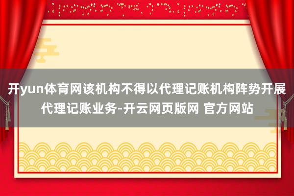 开yun体育网该机构不得以代理记账机构阵势开展代理记账业务-开云网页版网 官方网站