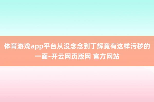 体育游戏app平台从没念念到丁辉竟有这样污秽的一面-开云网页版网 官方网站