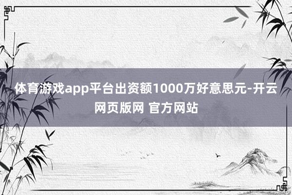 体育游戏app平台出资额1000万好意思元-开云网页版网 官方网站