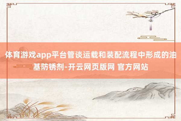 体育游戏app平台管谈运载和装配流程中形成的油基防锈剂-开云网页版网 官方网站